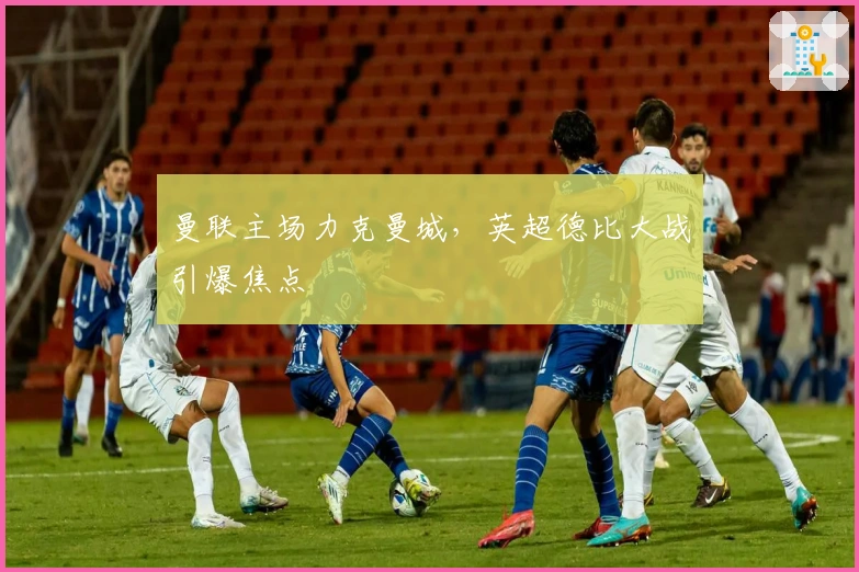 曼联主场力克曼城，英超德比大战引爆焦点