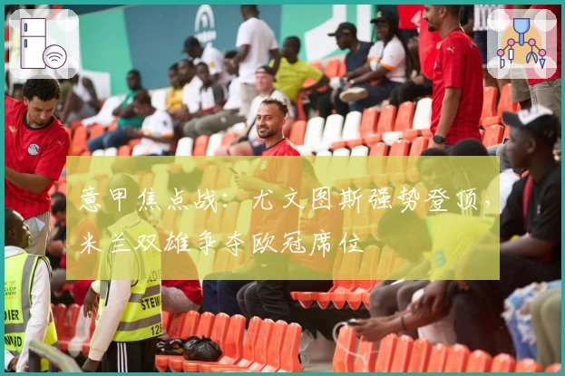 意甲焦点战：尤文图斯强势登顶，米兰双雄争夺欧冠席位