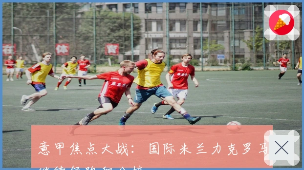 意甲焦点大战：国际米兰力克罗马继续领跑积分榜