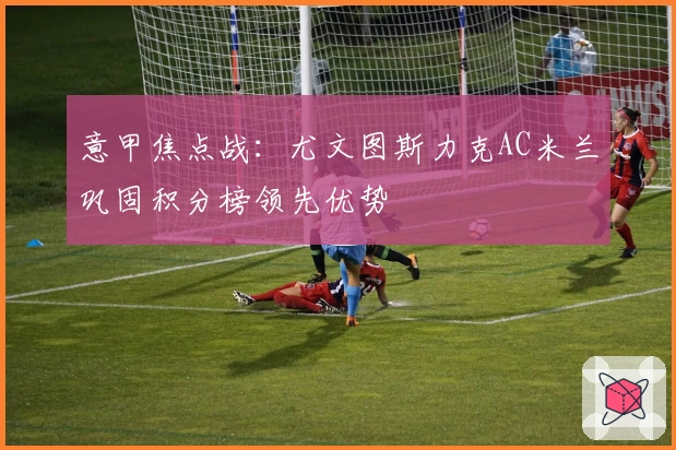 意甲焦点战:尤文图斯力克AC米兰巩固积分榜领先优势