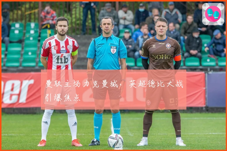 曼联主场力克曼城，英超德比大战引爆焦点