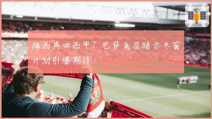 梅西再回西甲？巴萨高层暗示冬窗计划引爆期待