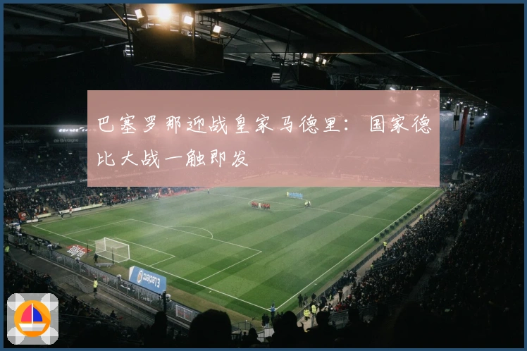 巴塞罗那迎战皇家马德里：国家德比大战一触即发